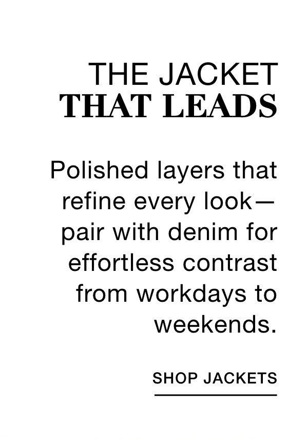 THE JACKET THAT LEADS - Polished layers that refine every look—pair with denim for effortless contrast from workdays to weekends. SHOP JACKETS >>