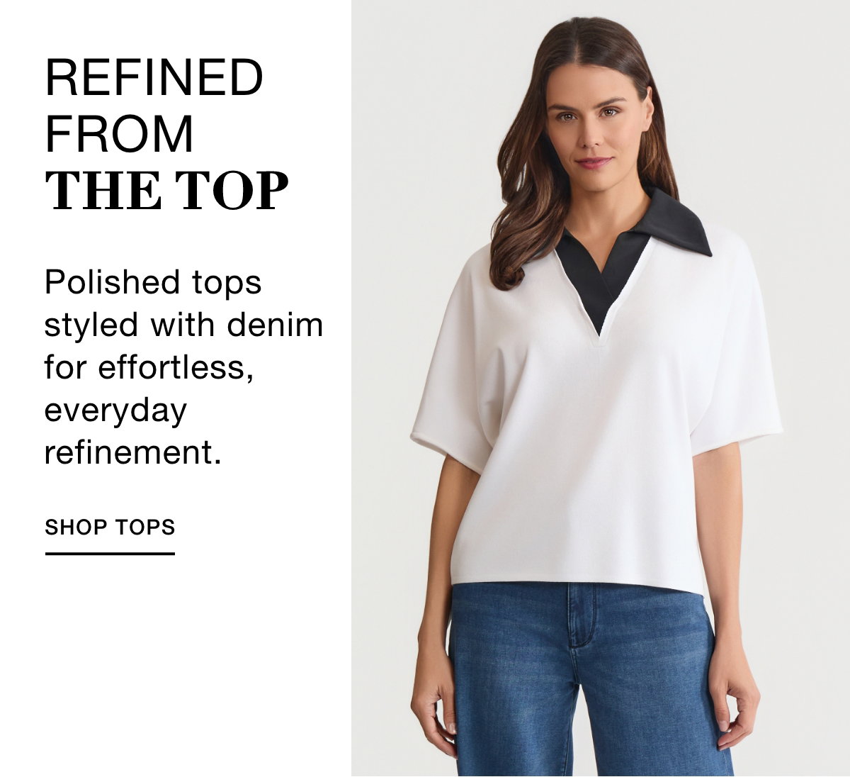 REFINED FROM THE TOP - Polished tops styled with denim for effortless, everyday refinement. SHOP TOPS >>