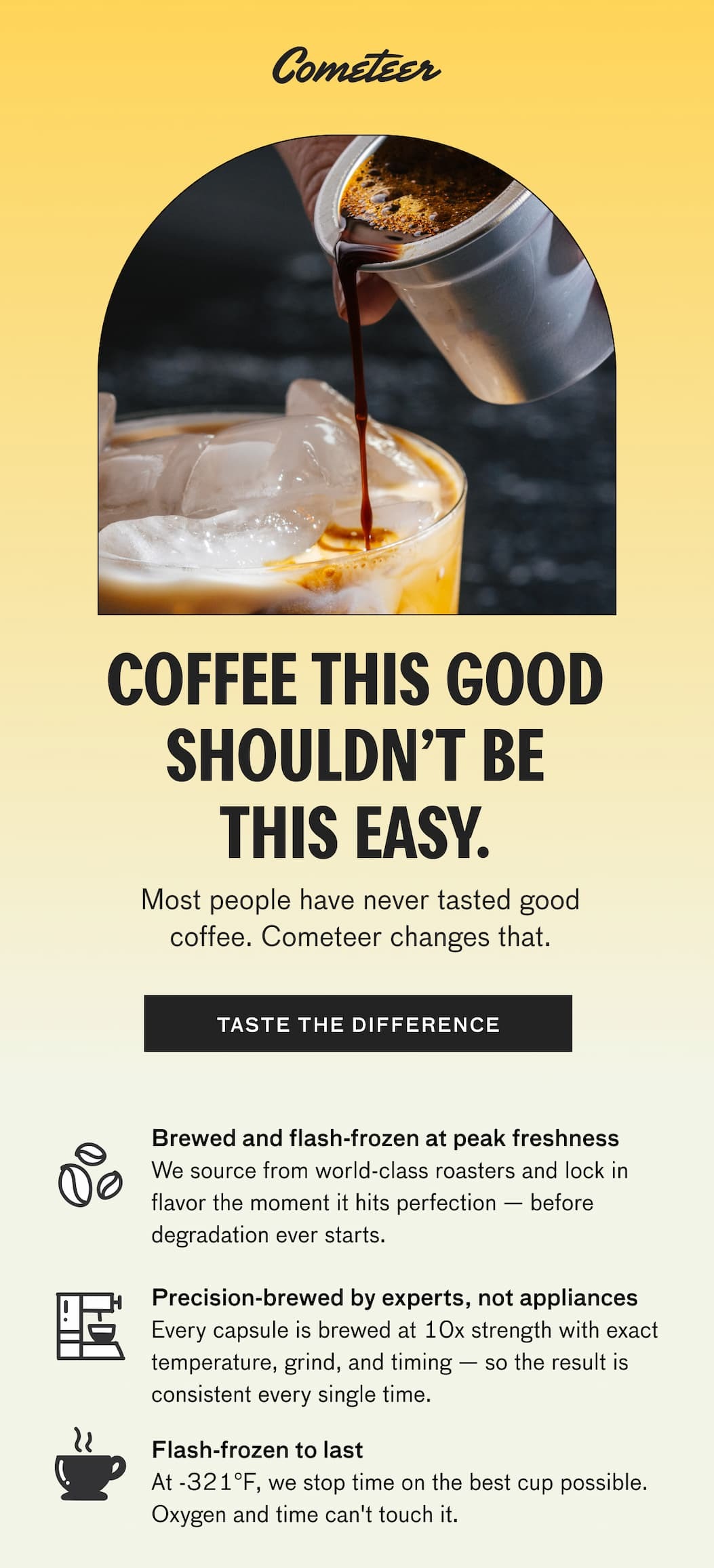 COFFEE THIS GOOD SHOULDN'T BE THIS EASY. Most people have never tasted good coffee. Cometeer changes that. TASTE THE DIFFERENCE. Brewed and flash-frozen at peak freshness - we source from world-class roasters and lock in flavor the moment it hits perfections--before degradation even starts. Precision-brewed by experts, no appliances. Every capsule is brewed at 10x the strength with exact temperature, grind, and timing--so the result is consistent every single time. Flash-frozen to last - At -321F, we stop time on the best cup possible, Oxygen and time can't touch it. Just melt and enjoy the best cup you've ever had at home. SHOP BETTER COFFEE.