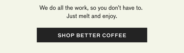 Just melt and enjoy the best cup you've ever had at home. SHOP BETTER COFFEE