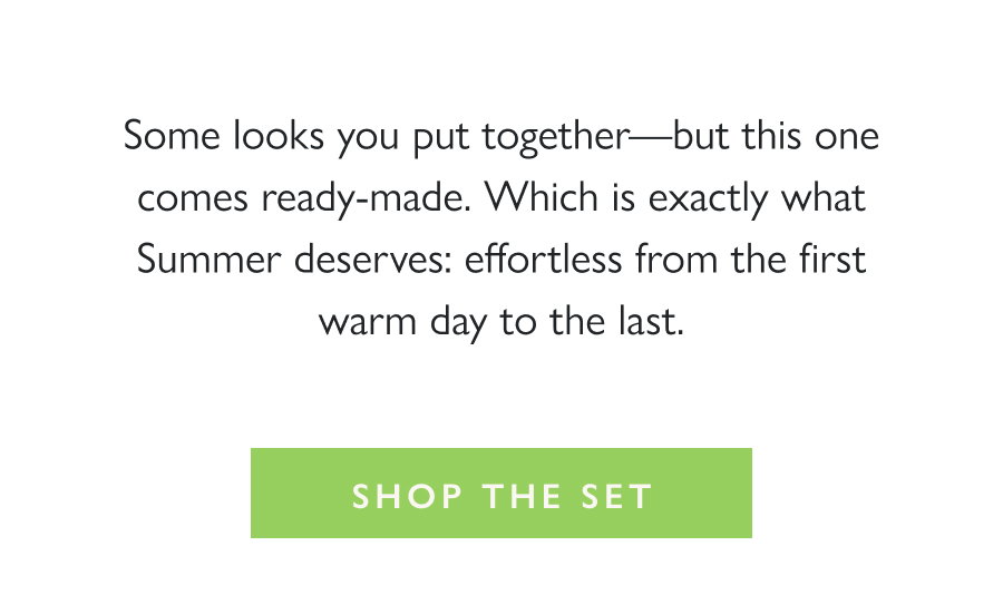  The Perfect Summer Set Some looks you put together—but this one comes ready-made. Which is exactly what Summer deserves: effortless from the first warm day to the last.  Shop the Set
