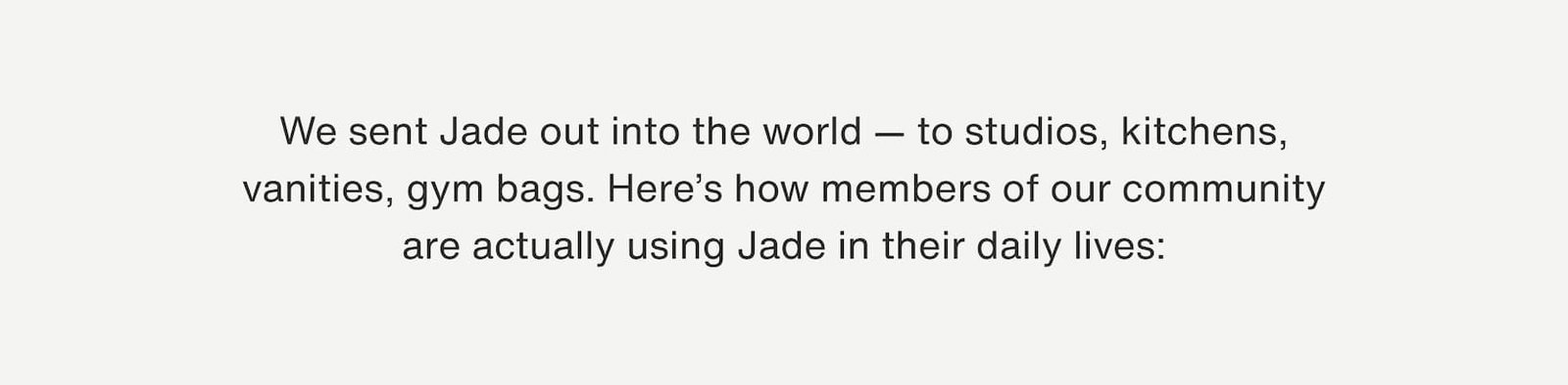 Click to shop Cadence. We sent Jade out into the world — to studios, kitchens, vanities, gym bags. Here’s how members of our community are actually using Jade in their daily lives:
