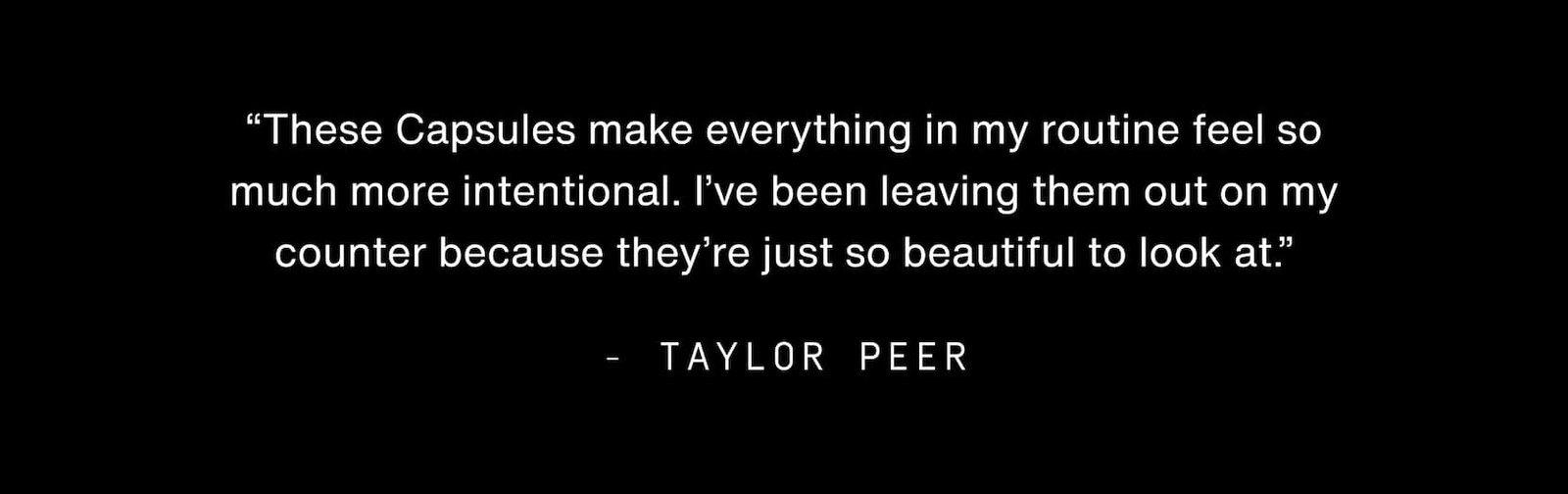 Click to shop Cadence. “These Capsules make everything in my routine feel so much more intentional. I’ve been leaving them out on my counter because they’re just so beautiful to look at.” - Taylor Peer