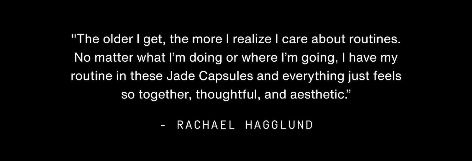 Click to shop Cadence. "The older I get, the more I realize I care about routines. No matter what I’m doing or where I’m going, I have my routine in these Jade Capsules and everything just feels so together, thoughtful, and aesthetic.” - Rachael Hagglund