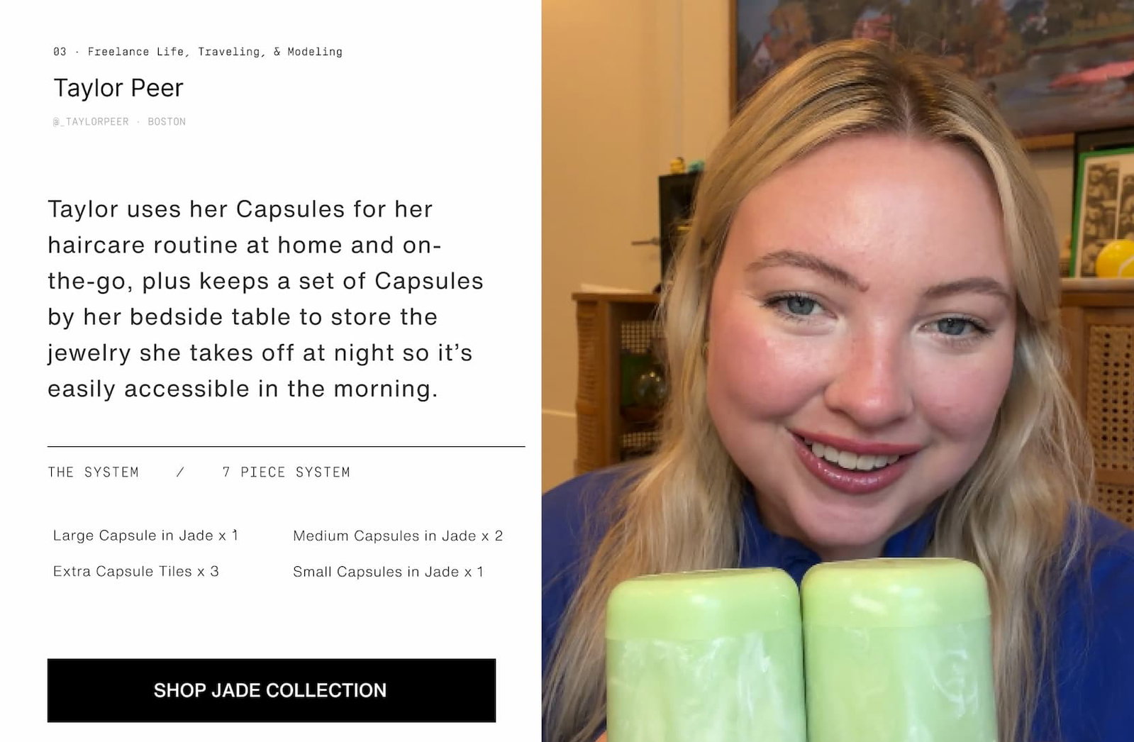 Click to shop The Jade Collection. Image of a woman with her Jade Capsules. Taylor uses her Capsules for her haircare routine at home and on-the-go, plus keeps a set of Capsules by her bedside table to keep the jewelry she takes off at night so it’s easily accessible in the morning.