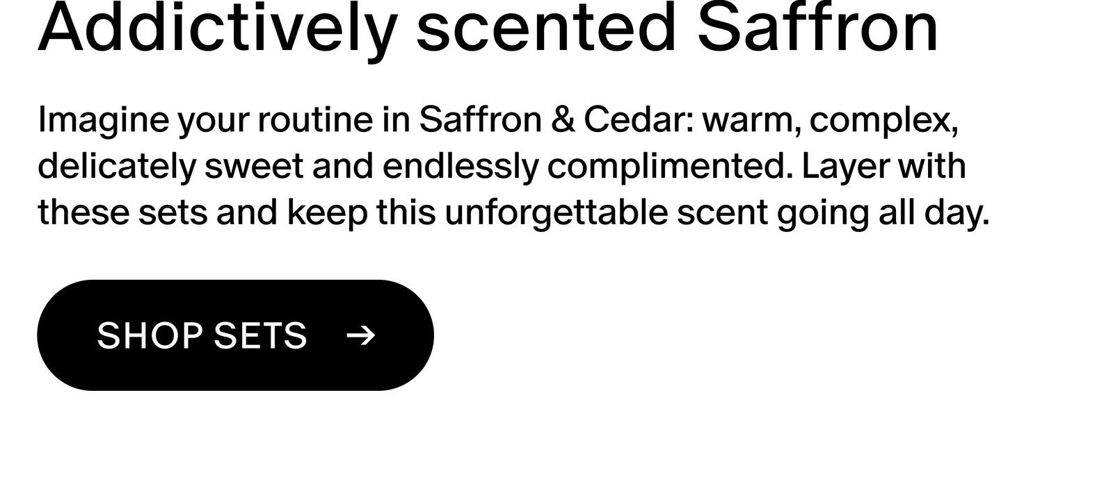 Imagine your routine in Saffron & Cedar: warm, complex, delicately sweet and endlessly complimented. Layer with these sets and keep this unforgettable scent going all day.