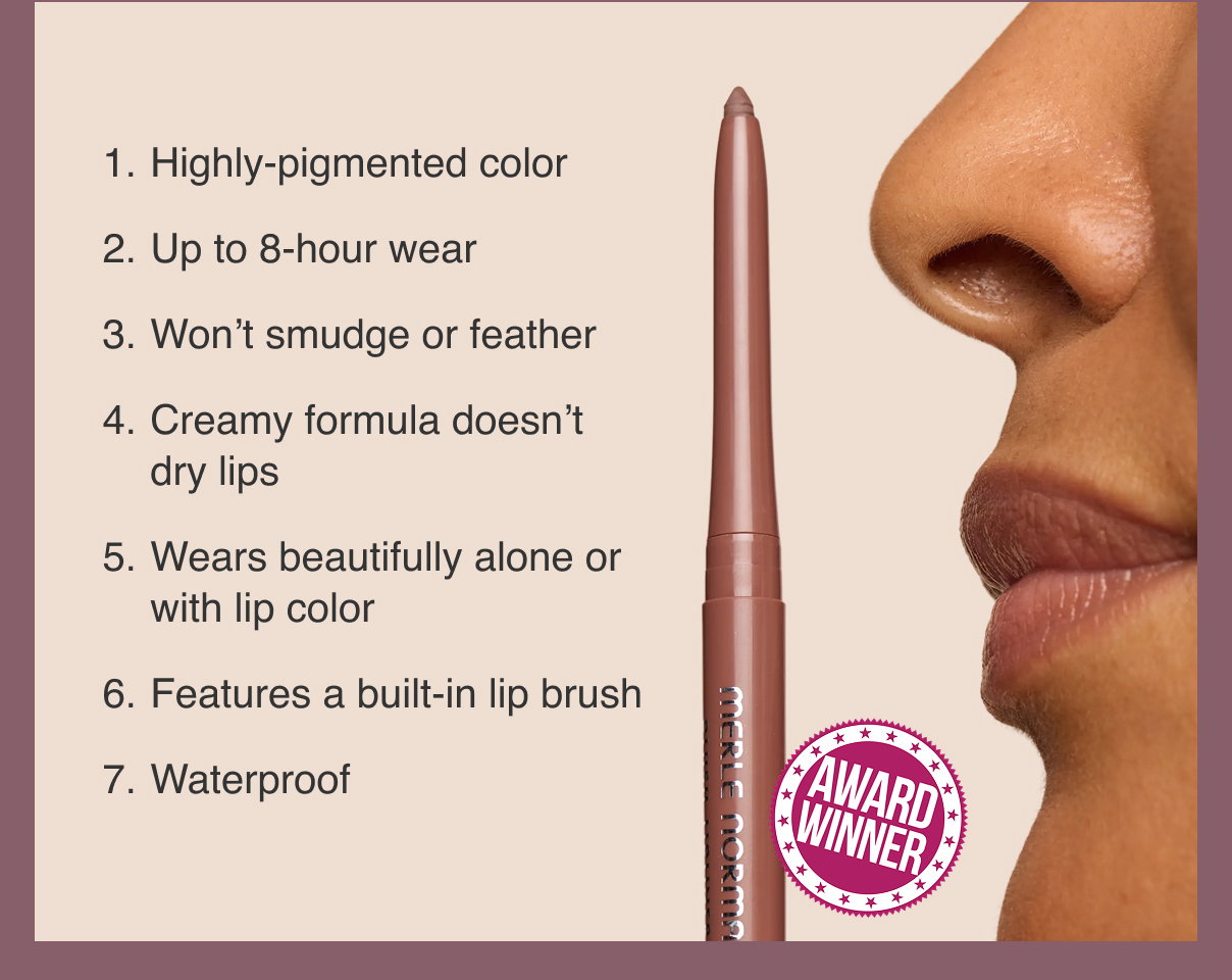AWARD WINNER  1. Highly-pigmented color 2. Up to 8-hour wear 3. Won’t smudge or feather 4. Creamy formula doesn’t dry lips 5. Wears beautifully alone or with lip color 6. Features a built-in lip brush 7. Waterproof