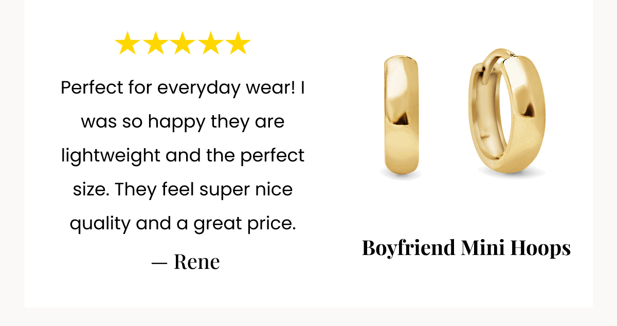 Perfect for everyday wear! I was so happy they are lightweight and the perfect size. They feel super nice quality and a great price.  — Rene Boyfriend Mini Hoops 