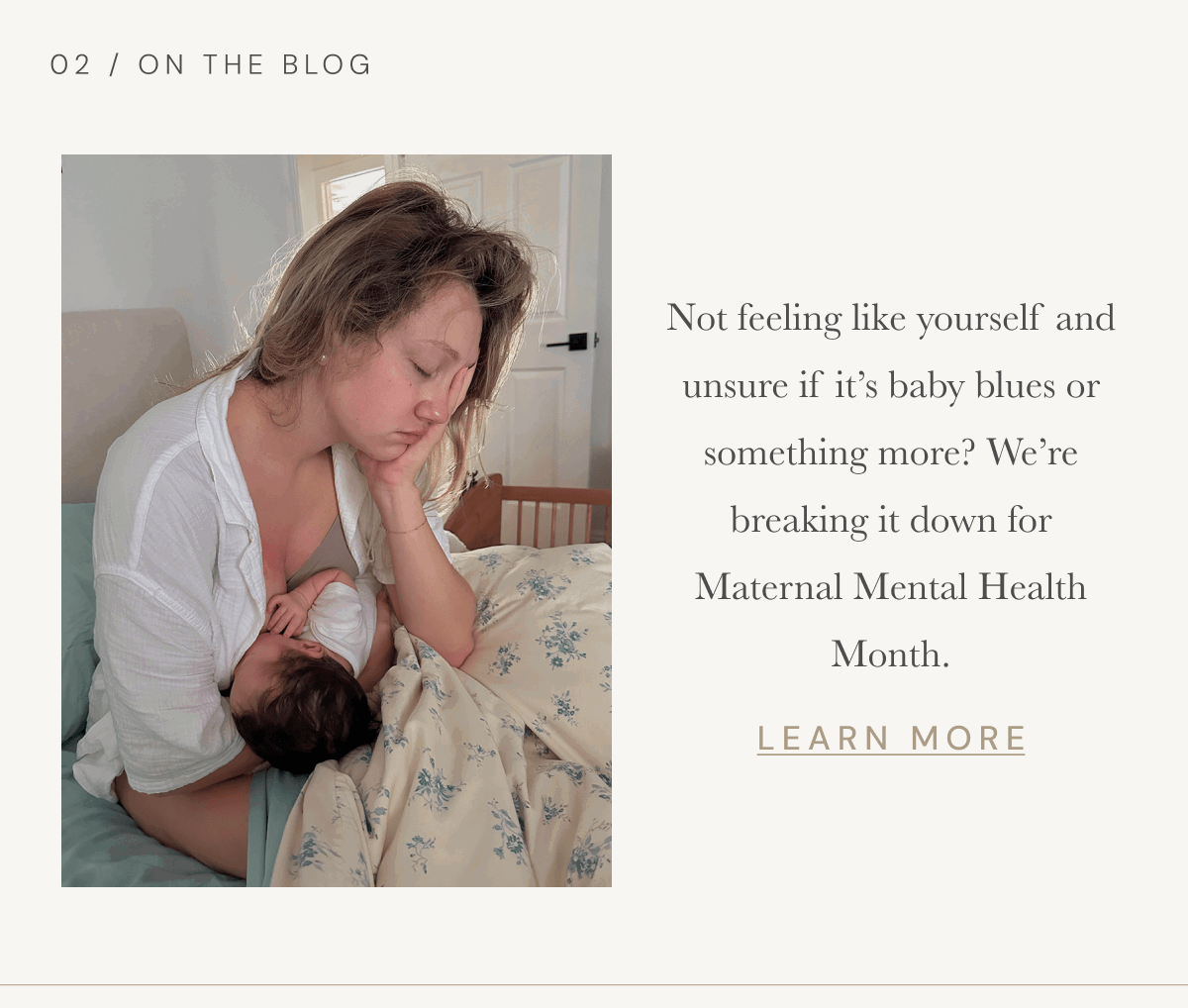  02 / On The Blog | ot feeling like yourself and unsure if it’s baby blues or something more? We’re breaking it down for Maternal Mental Health Month. [ LEARN MORE ]