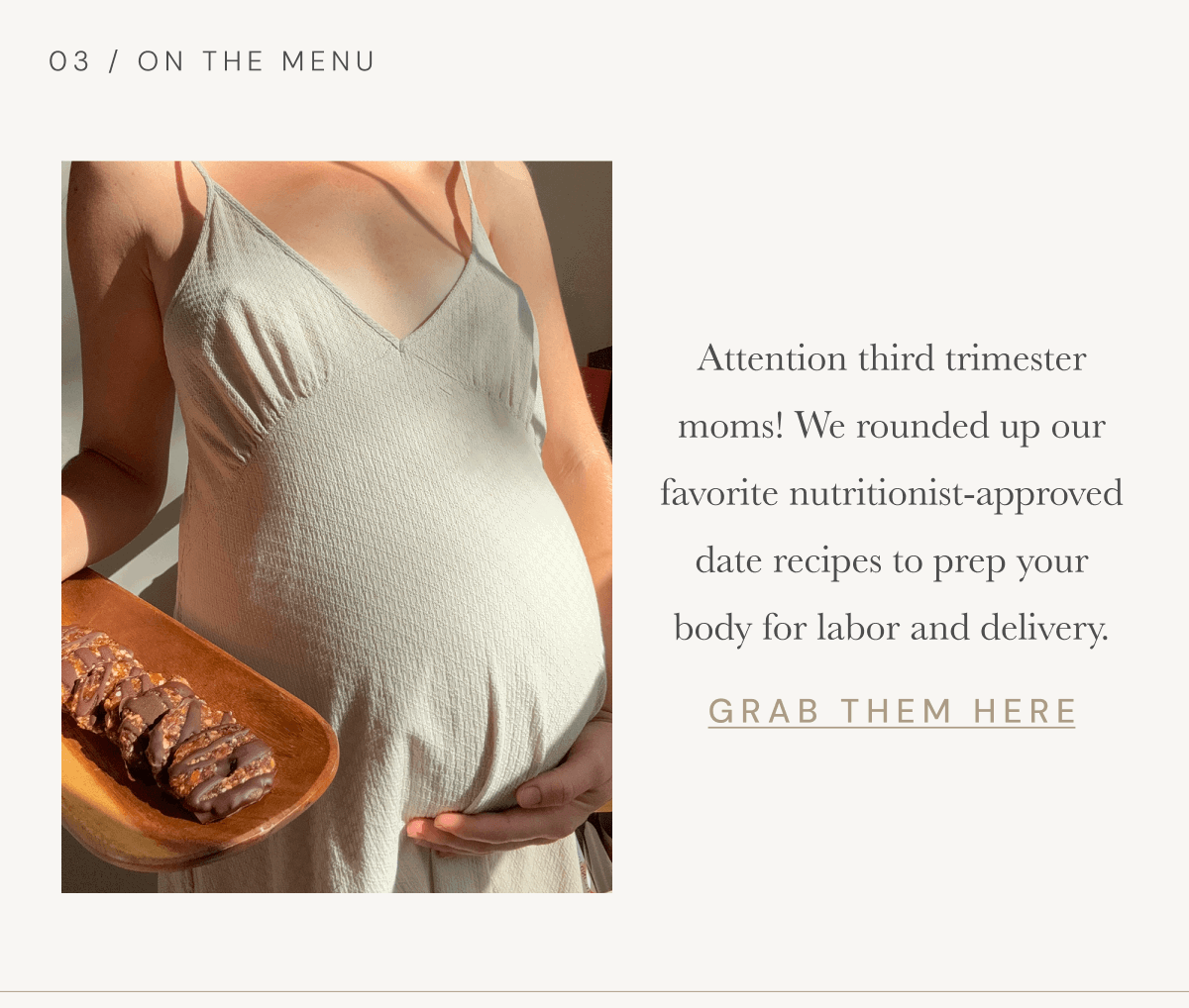 03 / On The Menu | Attention third trimester moms! We rounded up our favorite nutritionist-approved date recipes to prep your body for labor and delivery. [ GRAB THEM HERE ]