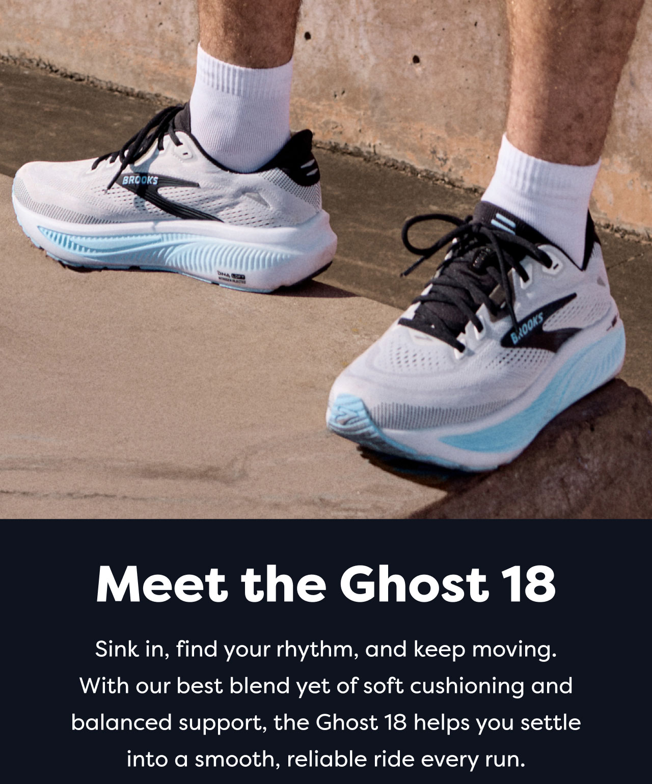 Meet the Ghost 18 | Sink in, find your rhythm, and keep moving. With our best blend yet of soft cushioning and balanced support, the Ghost 18 helps you settle into a smooth, reliable ride every run.