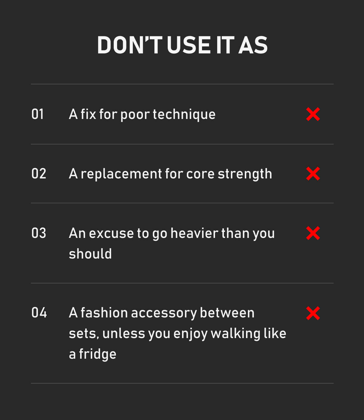 Don’t use it as A fix for poor technique A replacement for core strength An excuse to go heavier than you should A fashion accessory between sets, unless you enjoy walking like a fridge