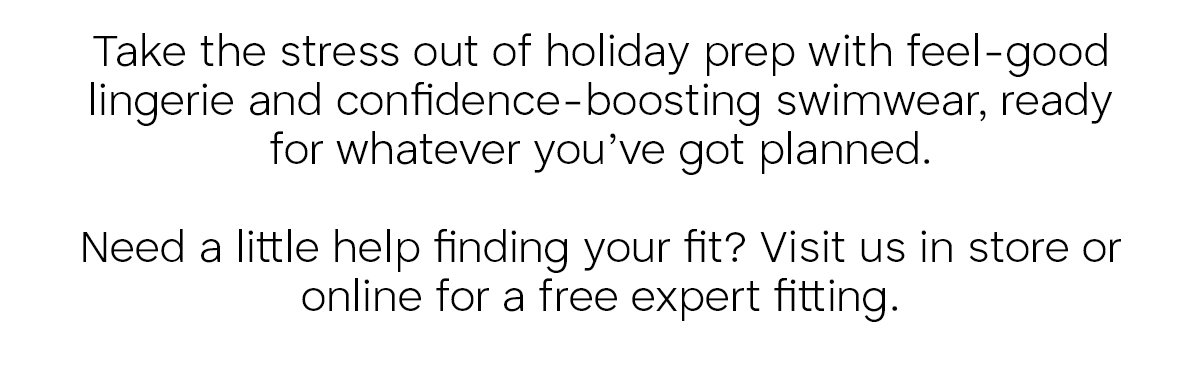 Take the stress out of holiday prep with feel-good lingerie and confidence-boosting swimwear, ready for whatever you've got planned. Need a little help finding your fit? Visit us in store or online for a free expert fitting.