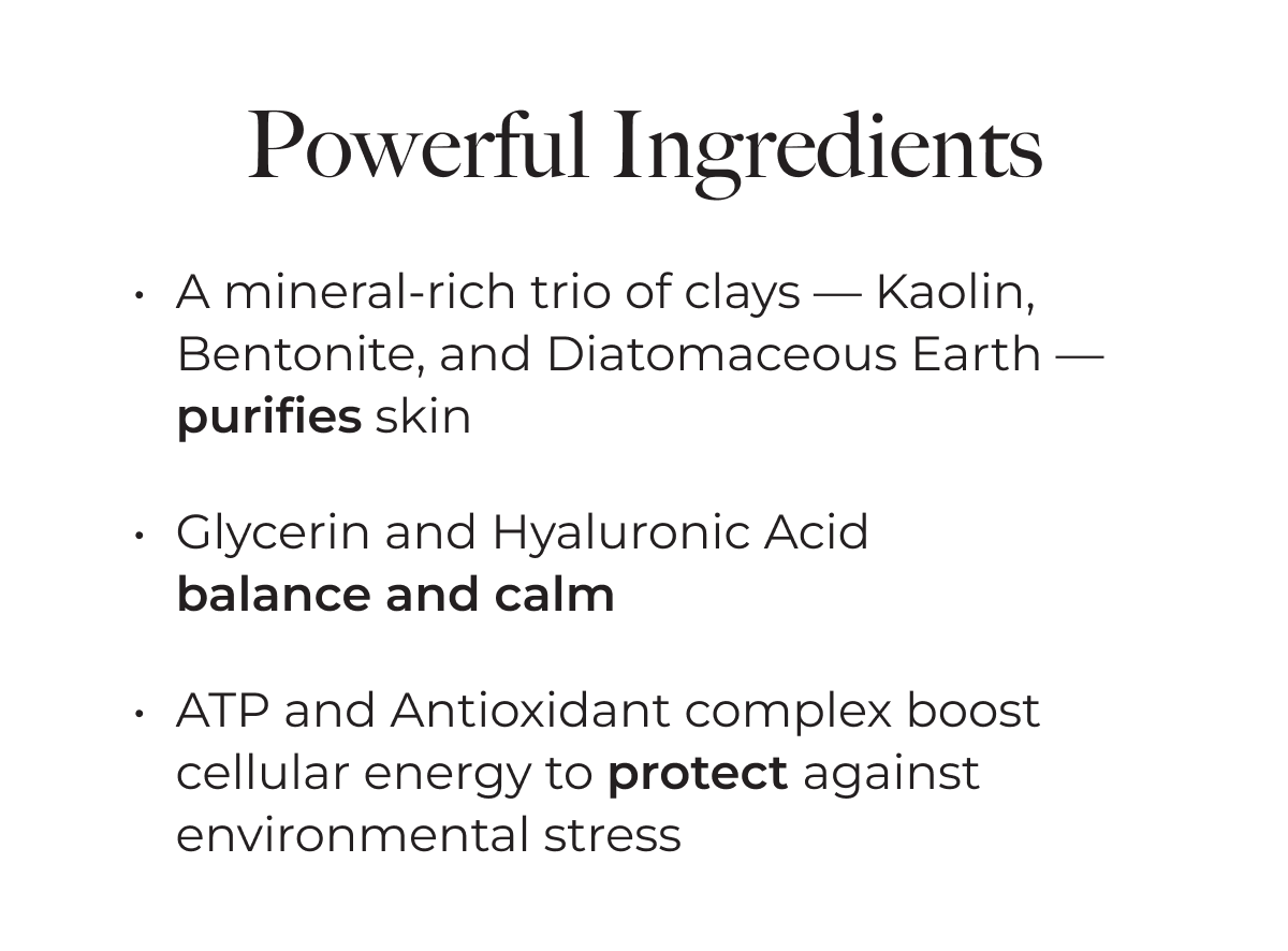 Powerful Ingredients: A mineral-rich trio of clays – Kaolin, Bentonite, and Diatomaceous Earth – purifies skin. Glycerin and Hyaluronic Acid balance and calm. ATP and Antioxidant complex boost cellular energy to protect against environmental stress.