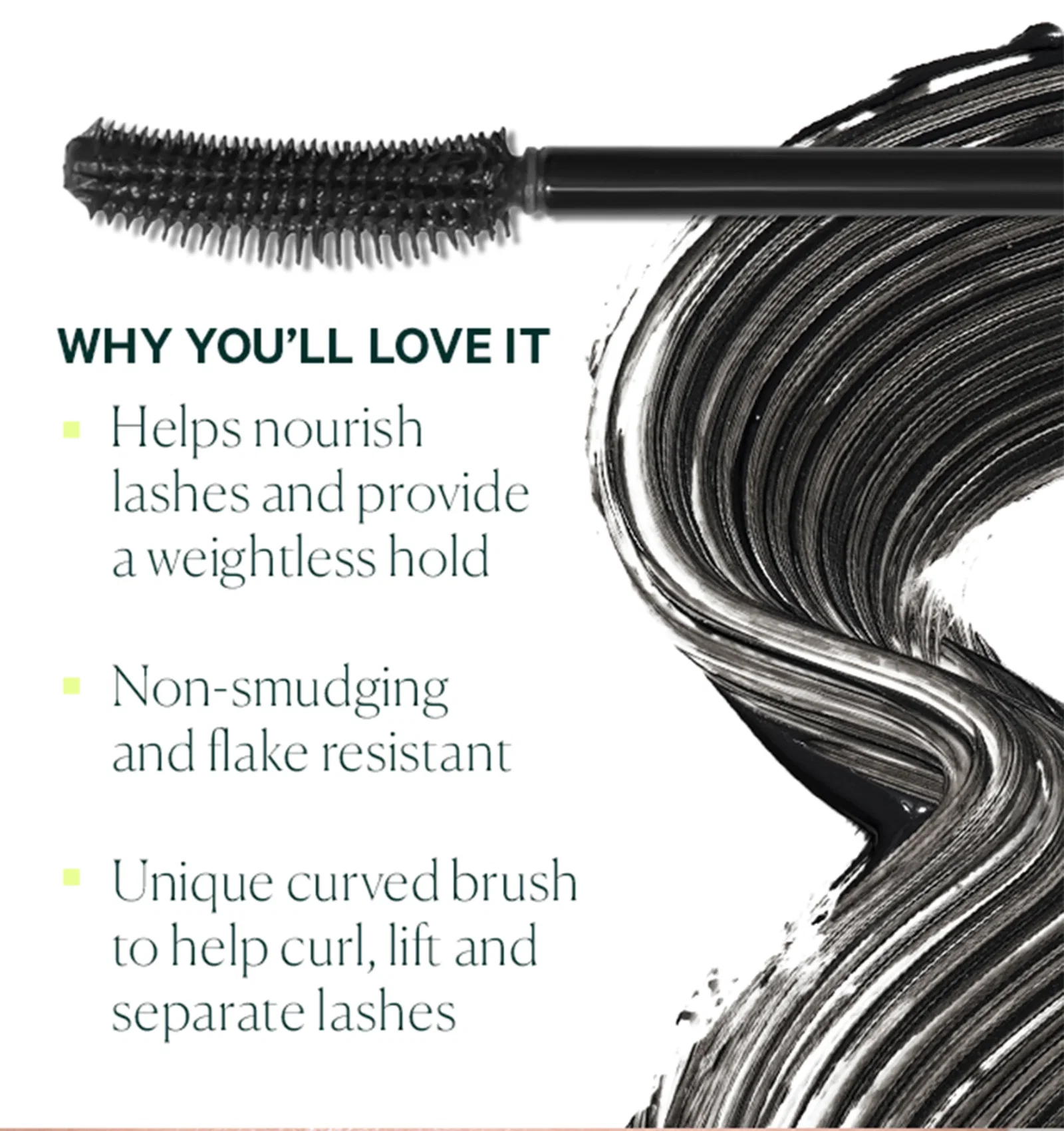 WHY YOU’LL LOVE IT  Helps nourish lashes and provide a weightless hold Non-smudging and flake resistant Unique curved brush to help curl, lift and separate lashes