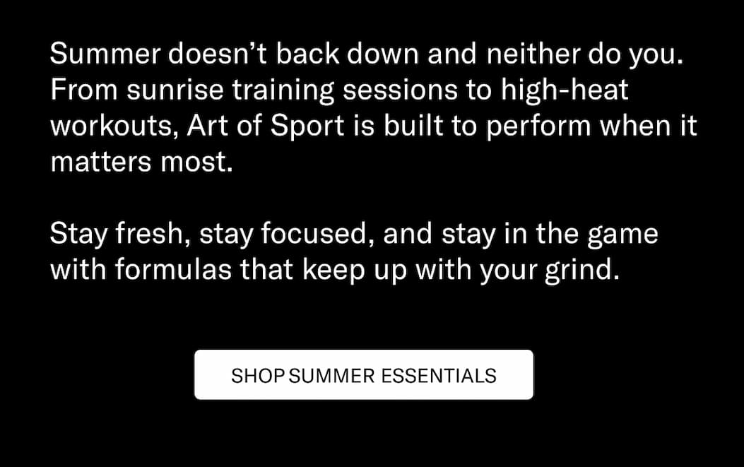 Summer doesn’t back down and neither do you. From sunrise training sessions to high-heat workouts, Art of Sport is built to perform when it matters most.  Stay fresh, stay focused, and stay in the game with formulas that keep up with your grind.  CTA: Shop Summer Essentials