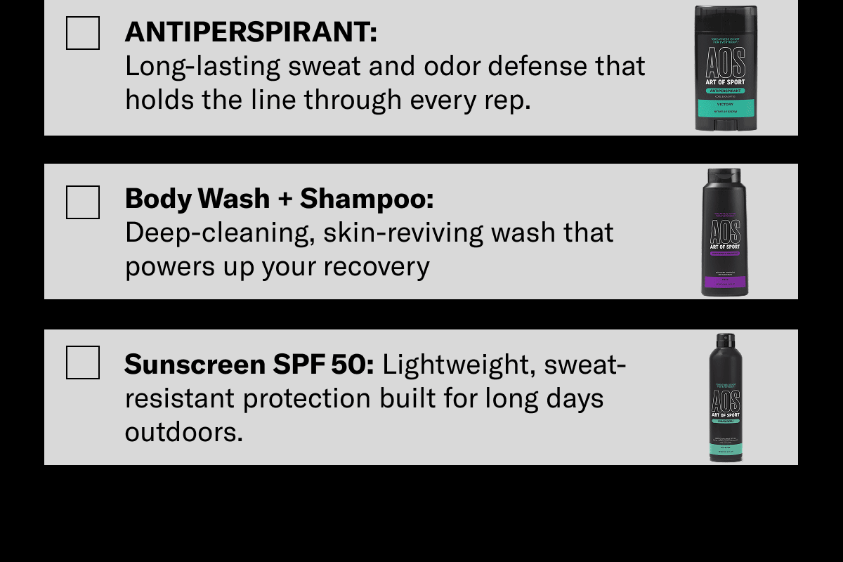 Antiperspirant: Long-lasting sweat and odor defense that holds the line through every rep. Body Wash + Shampoo: Deep-cleaning, skin-reviving wash that powers up your recovery. Sunscreen SPF 50: Lightweight, sweat-resistant protection built for long days outdoors.