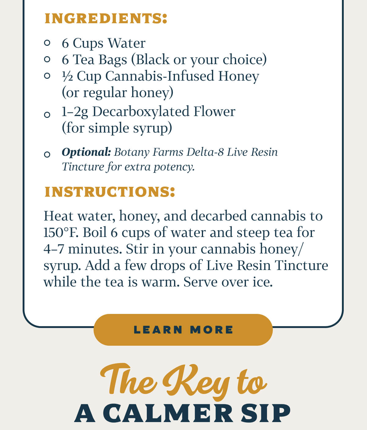 Cannabis Iced Tea Recipe  Ingredients: 6 Cups Water 6 Tea Bags (Black or your choice) ½ Cup Cannabis-Infused Honey (or regular honey) 1–2g Decarboxylated Flower (for simple syrup) Optional: Botany Farms Delta-8 Live Resin Tincture for extra potency.  Instructions: Heat water, honey, and decarbed cannabis to 150°F. Boil 6 cups of water and steep tea for 4–7 minutes. Stir in your cannabis honey/syrup. Add a few drops of Live Resin Tincture while the tea is warm. Serve over ice.
