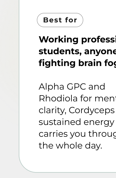 Working professionals, students, anyone fighting brain fog  Alpha GPC and Rhodiola for mental clarity, Cordyceps for sustained energy that carries you through  the whole day.
