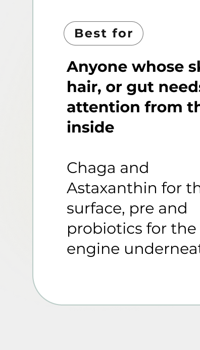 Anyone whose skin, hair, or gut needs attention from the inside  Chaga and Astaxanthin for the surface, pre and probiotics for the engine underneath.