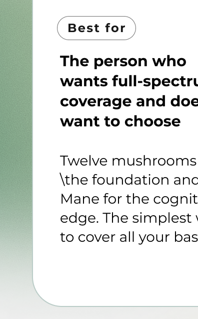 The person who  wants full-spectrum coverage and doesn't want to choose  Twelve mushrooms for \the foundation and Lion's Mane for the cognitive edge. The simplest way  to cover all your bases.