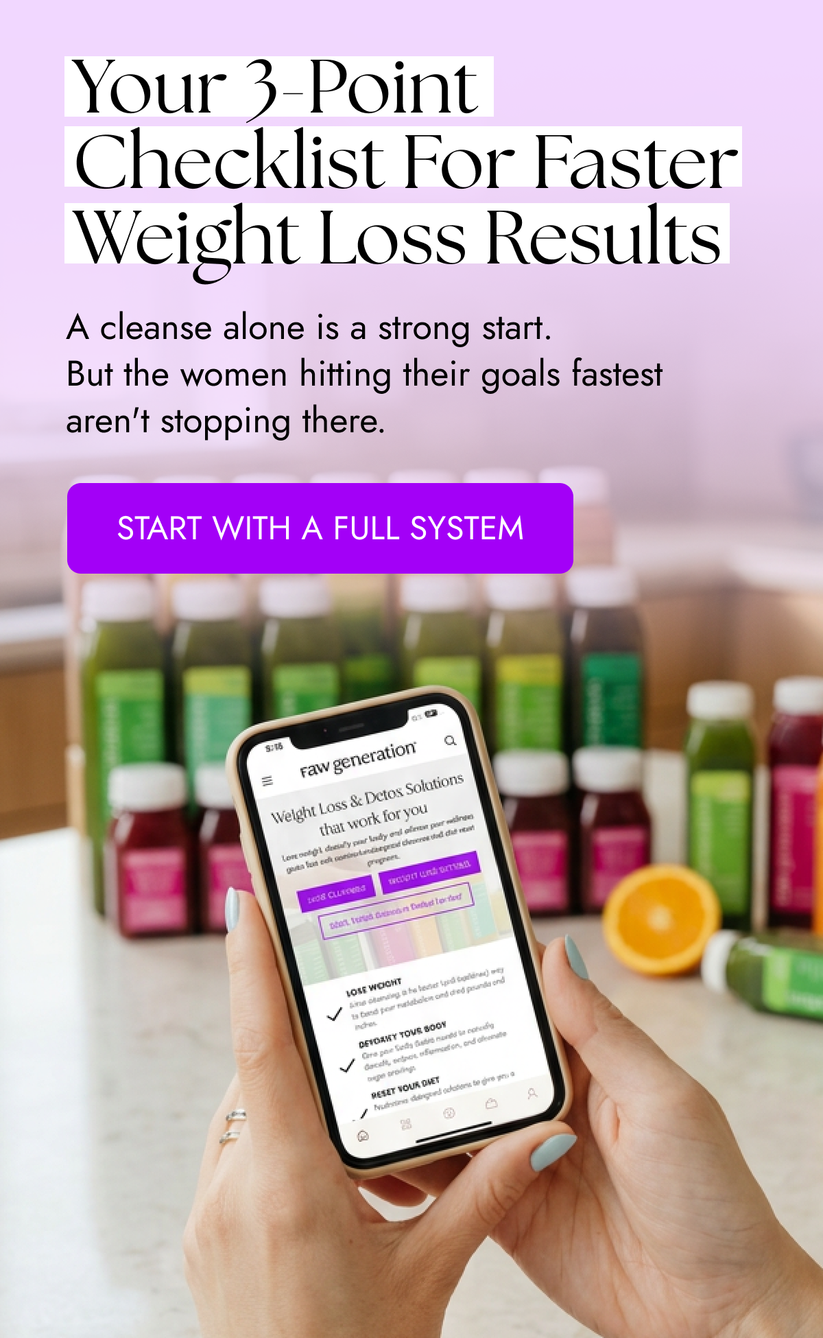 Your 3-Point Checklist for Faster Weight Loss Results A cleanse alone is a strong start. But the women hitting their goals fastest aren't stopping there. START WITH A FULL SYSTEM