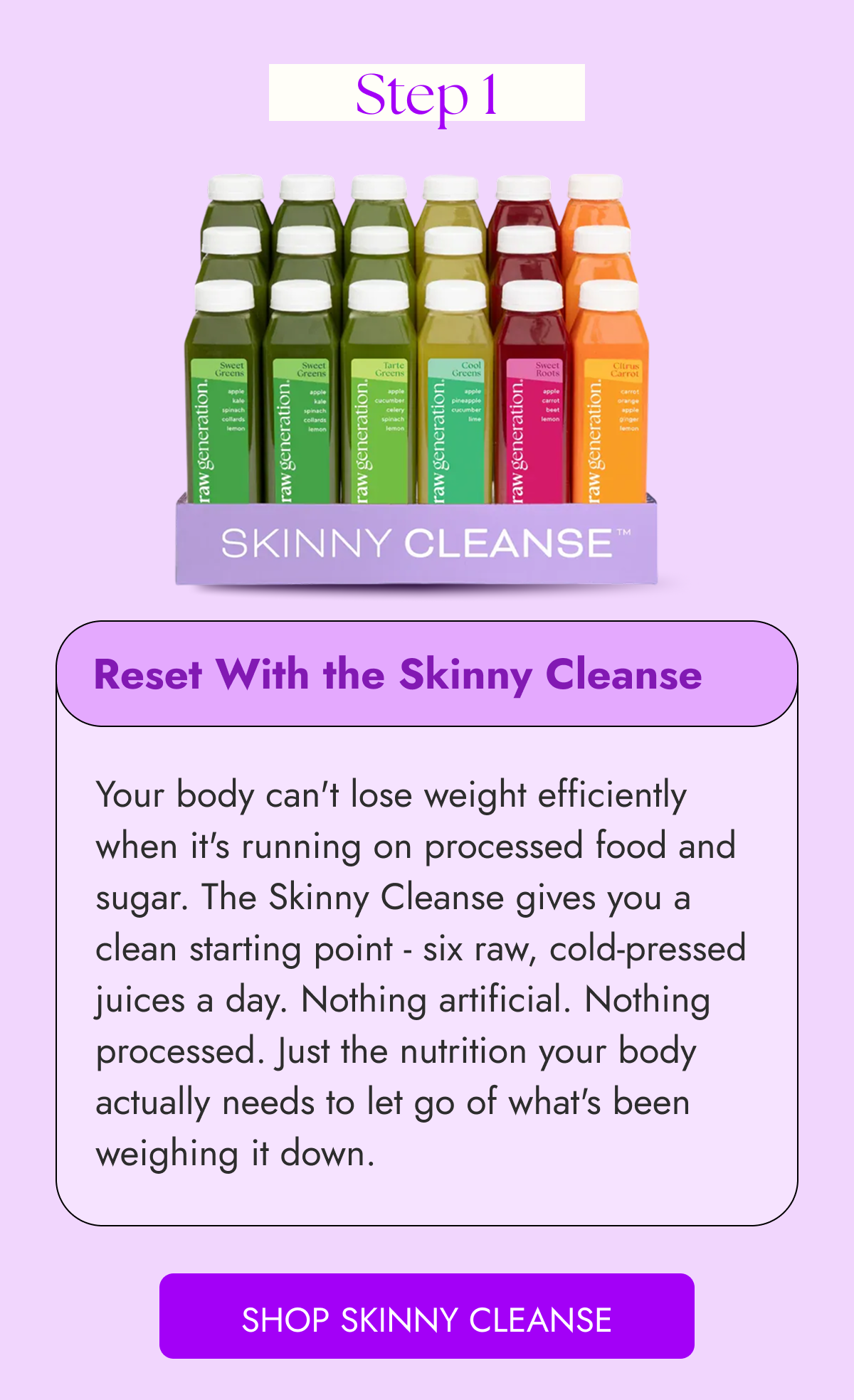 Step 1 Reset With the Skinny Cleanse Your body can't lose weight efficiently when it's running on processed food and sugar. The Skinny Cleanse gives you a clean starting point - six raw, cold-pressed juices a day. Nothing artificial. Nothing processed. Just the nutrition your body actually needs to let go of what's been weighing it down. Shop Skinny Cleanse