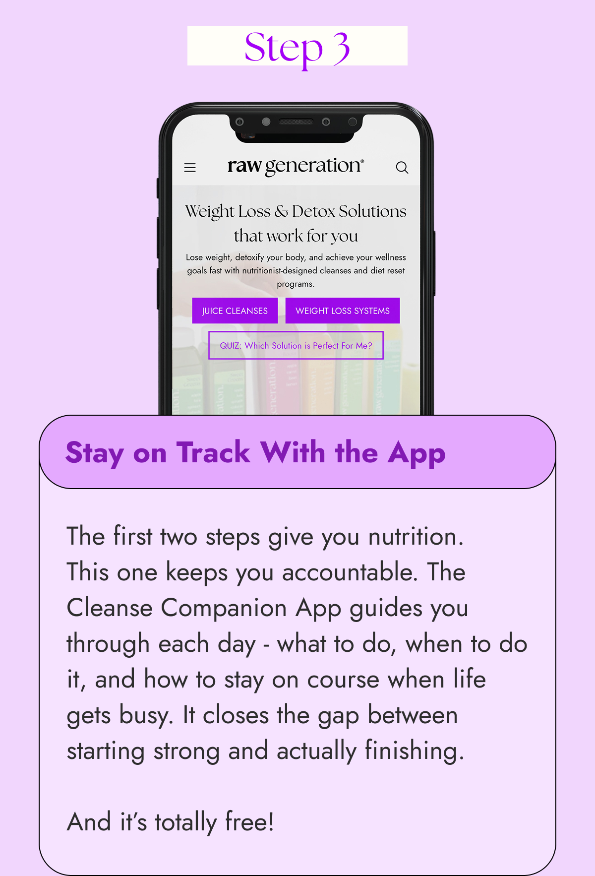 Step 3 Stay on Track With the App  The first two steps give you nutrition. This one keeps you accountable. The Cleanse Companion App guides you through each day - what to do, when to do it, and how to stay on course when life gets busy. It closes the gap between starting strong and actually finishing.  And it’s totally free!