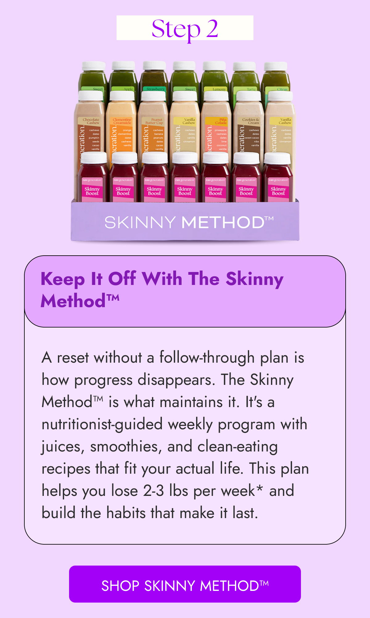 Step 2 Keep It Off With The Skinny Method™ A reset without a follow-through plan is how progress disappears. The Skinny Method™ is what maintains it. It's a nutritionist-guided weekly program with juices, smoothies, and clean-eating recipes that fit your actual life. This plan helps you lose 2-3 lbs per week* and build the habits that make it last.  SHOP Skinny Method™
