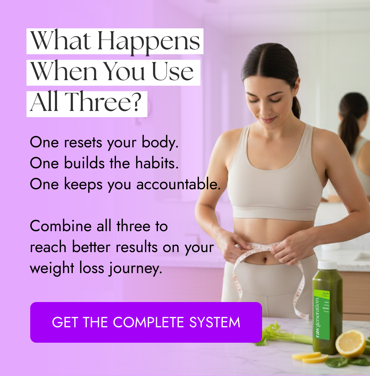 What Happens When You Use All Three? One resets your body. One builds the habits. One keeps you accountable.  Combine all three to reach better results on your weight loss journey. GET THE COMPLETE SYSTEM
