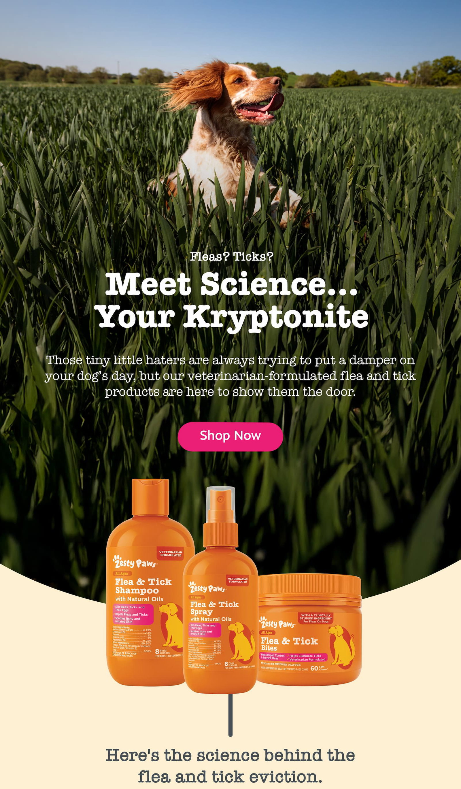 Fleas? Ticks? Meet Science... Your Kryptonite: Those tiny little haters are always trying to put a damper on your dog's day, but our veterinarian-formulated flea and tick products are here to show them the door. Shop now!