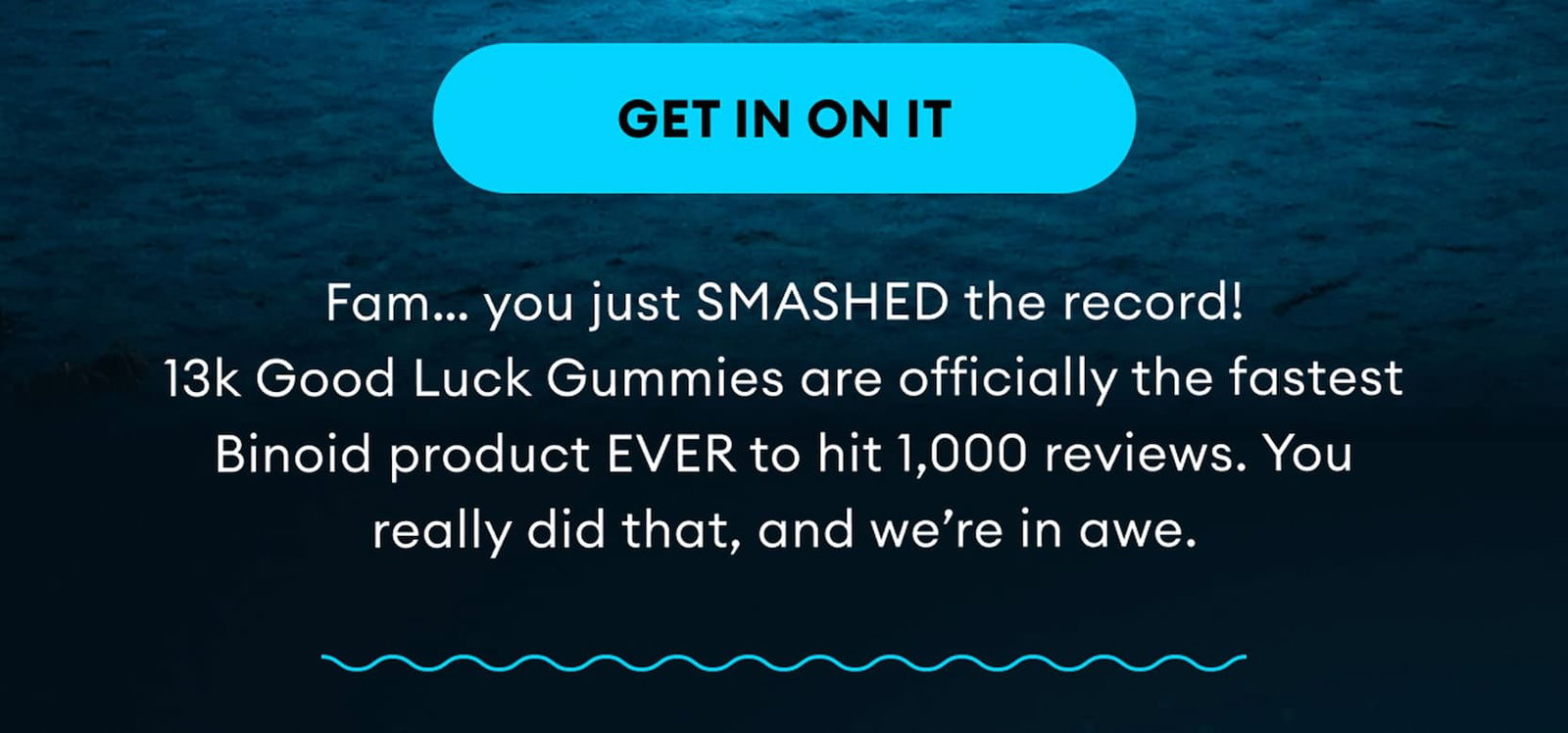 Get In On It | Fam… you just SMASHED the record! 13k Good Luck Gummies are officially the fastest Binoid product EVER to hit 1,000 reviews. You really did that, and we’re in awe.