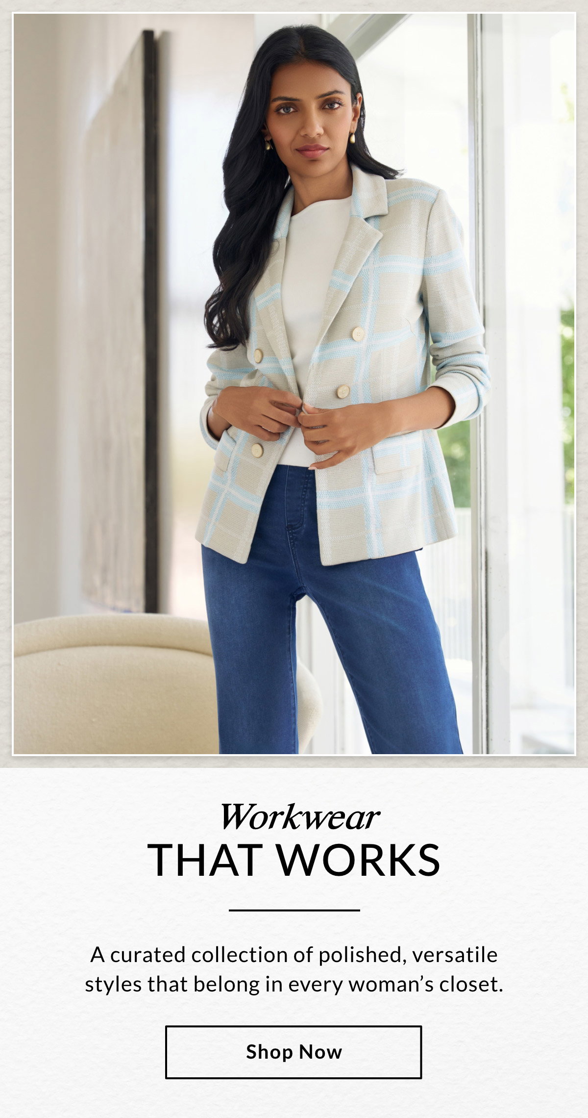 Workwear THAT WORKS - A curated collection of polished, versatile styles that belong in every woman's closet. SHOP NOW >>