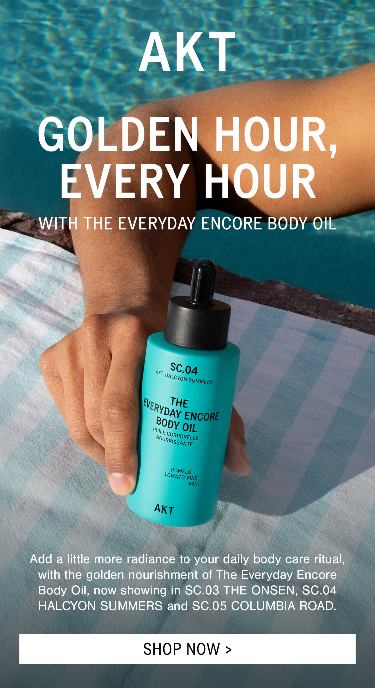 HEADLINE: GOLDEN HOUR, EVERY HOUR  SUB-HEADLINE: WITH THE EVERYDAY ENCORE BODY OIL  Bodycopy: Add a little more radiance to your daily body care ritual, with the golden nourishment of The Everyday Encore Body Oil, now showing in SC.03 THE ONSEN, SC.04 HALCYON SUMMERS and SC.05 COLUMBIA ROAD.   CTA: GET GLOWING >