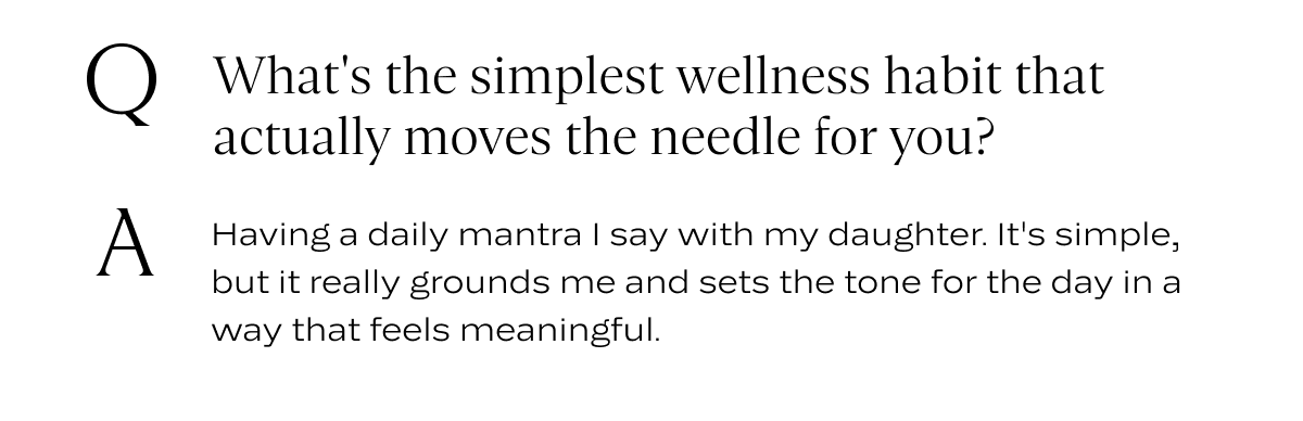 Q: What's the simplest wellness habit that actually moves the needle for you? A: Having a daily mantra I say with my daughter. It's simple, but it really grounds me and sets the tone for the day in a way that feels meaningful.