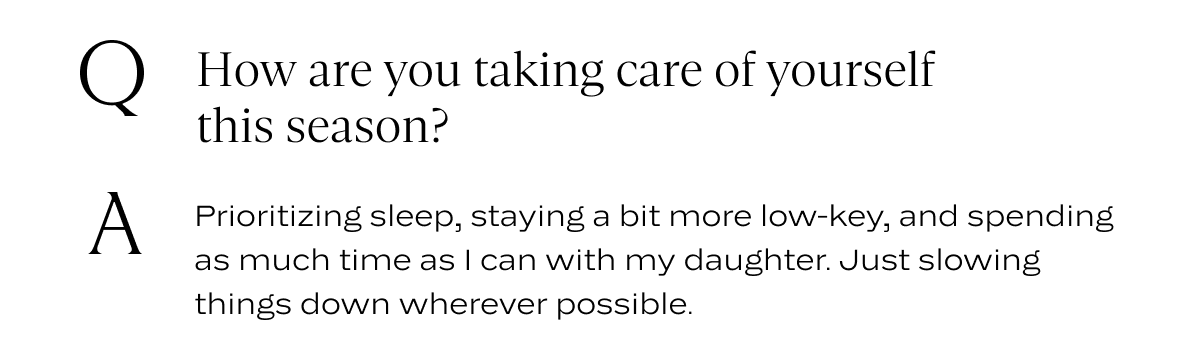 Q: How are you taking care of yourself this season? A: Prioritizing sleep, staying a bit more low-key, and spending as much time as I can with my daughter. Just slowing things down wherever possible.