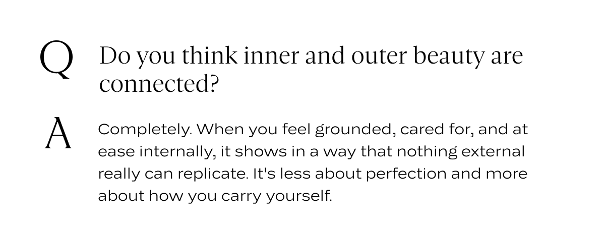 Q: Do you think inner and outer beauty are connected? A: Completely. When you feel grounded, cared for, and at ease internally, it shows in a way that nothing external really can replicate. It's less about perfection and more about how you carry yourself.
