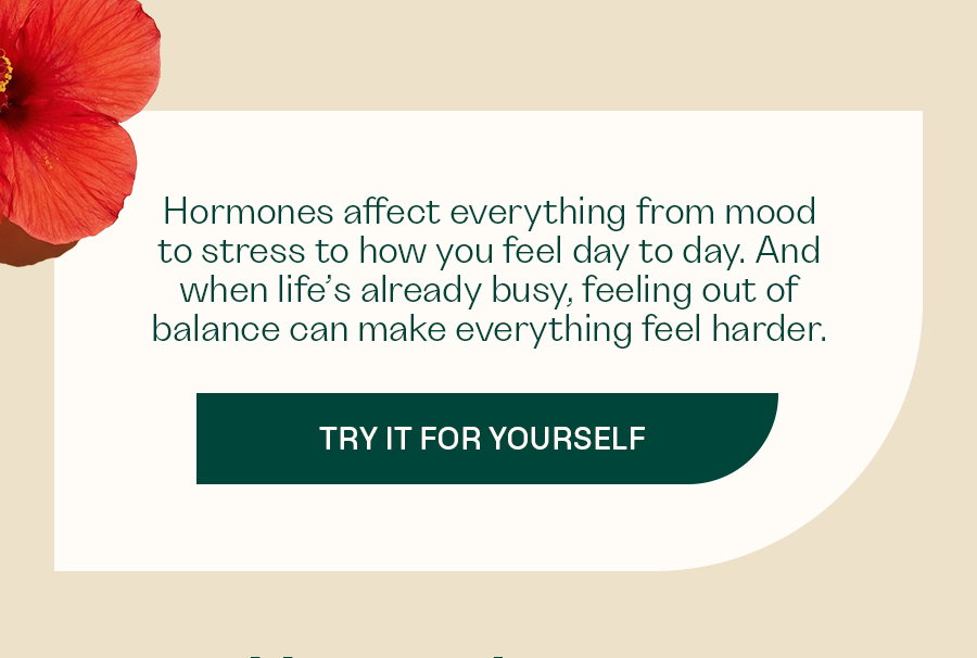 Hormones affect everything from mood to stress to how you feel day to day. And when life’s already busy, feeling out of balance can make everything feel harder.