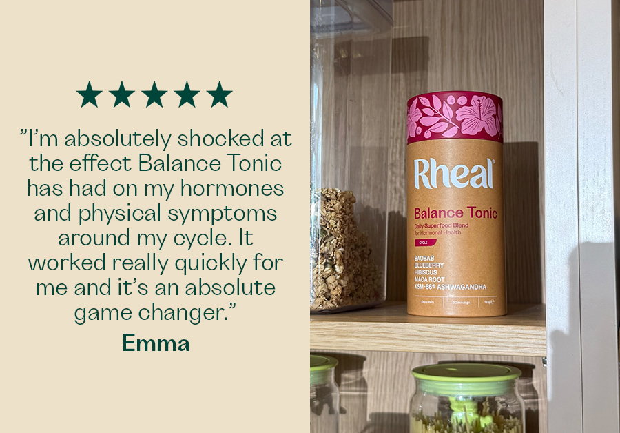 ”I’m absolutely shocked at the effect Balance Tonic has had on my hormones and physical symptoms around my cycle. It worked really quickly for me and it’s an absolute game changer.” - Emma