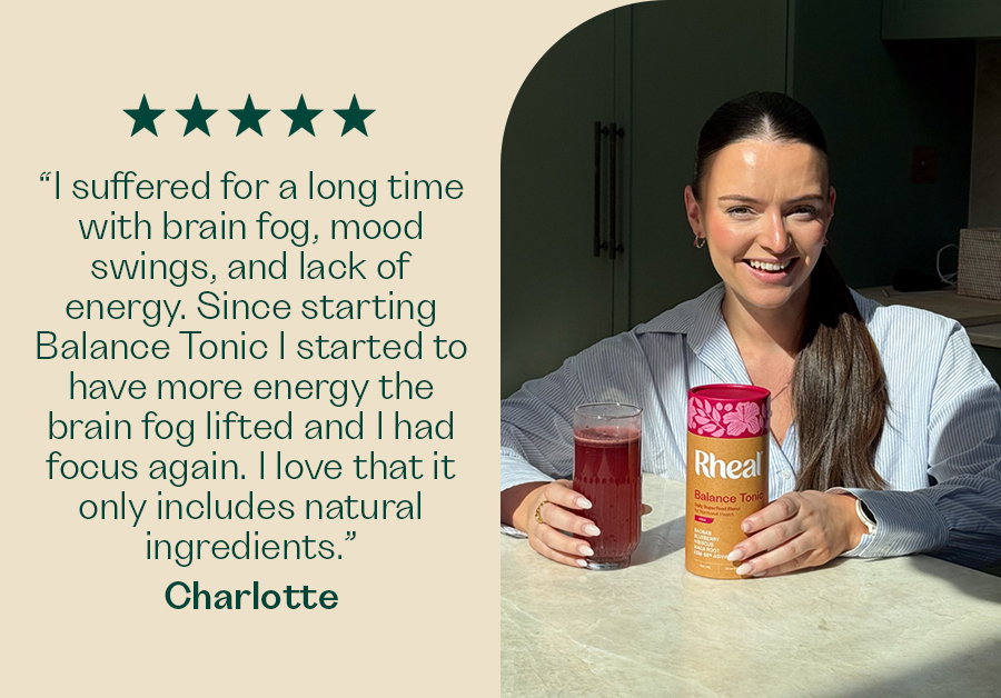“I suffered for a long time with brain fog, mood swings, and lack of energy. Since starting Balance Tonic I started to have more energy the Brian fog lifted and I had focus again. I love that it only includes natural ingredients.“ - Charlotte
