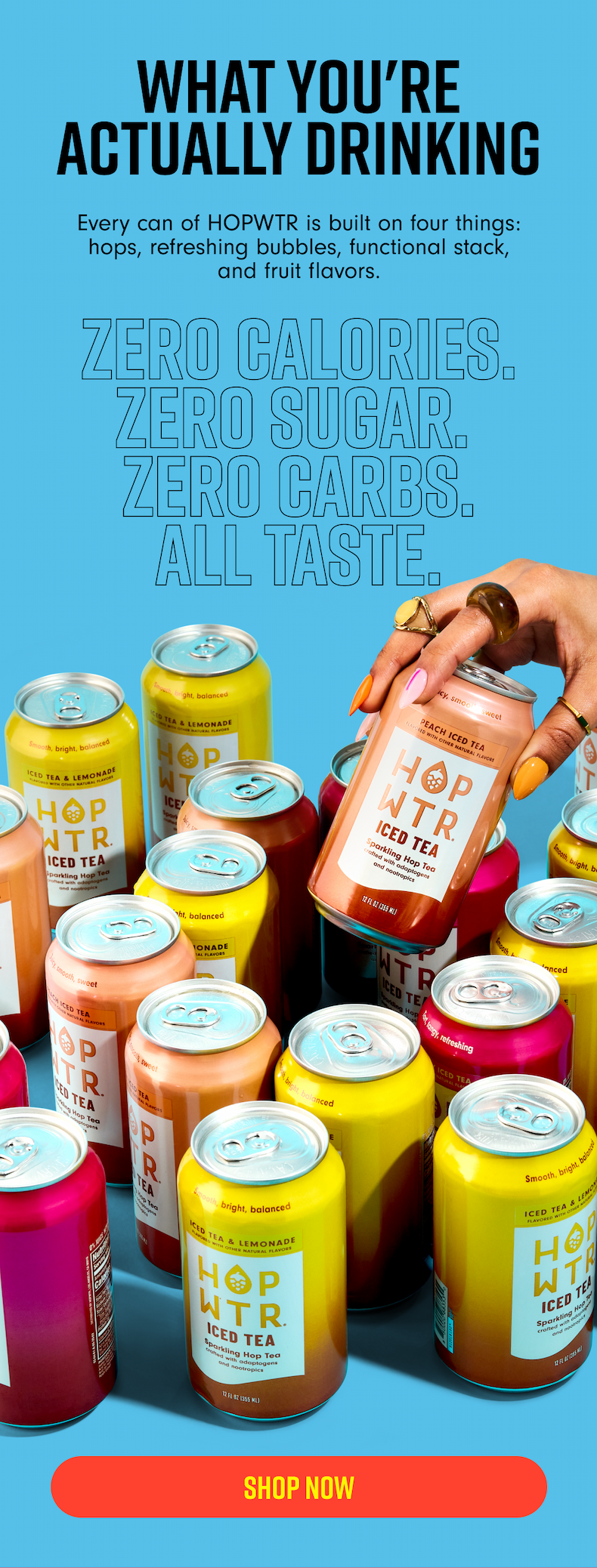 WHAT YOU'RE ACTUALLY DRINKING Every can of HOPWTR is built on four things: hops, refreshing bubbles, functional stack, and fruit flavors. ZERO CALORIES. ZERO SUGAR. ZERO CARBS. ALL TASTE.