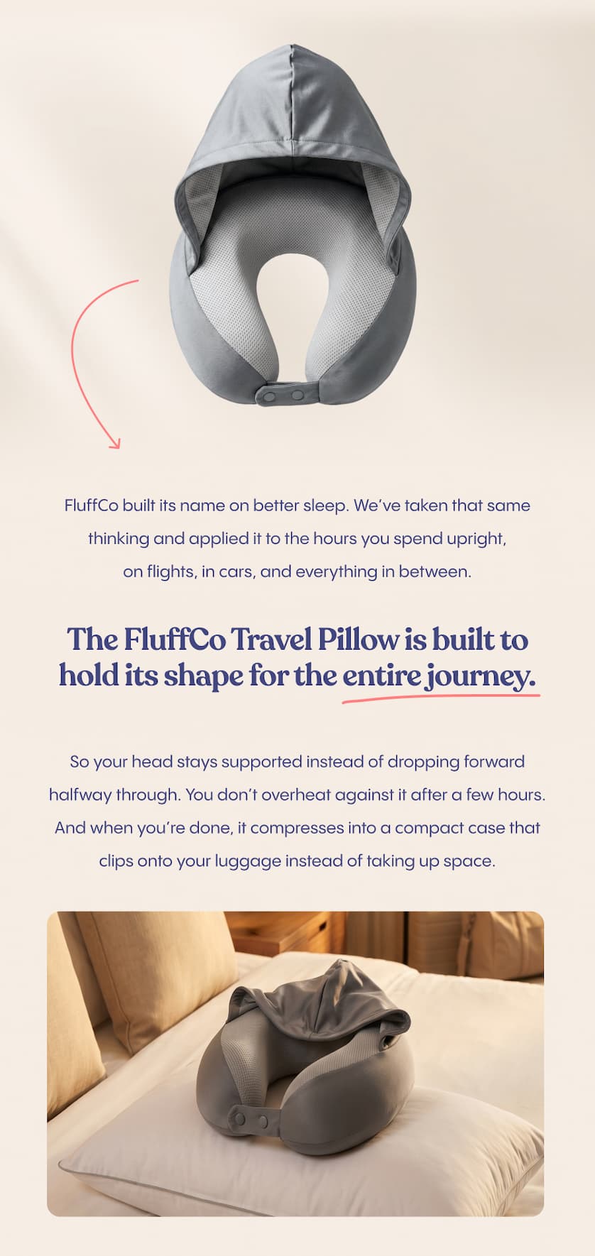 FluffCo built its name on better sleep. We’ve taken that same thinking and applied it to the hours you spend upright, on flights, in cars, and everything in between.  The FluffCo Travel Pillow is built to hold its shape for the entire journey.  So your head stays supported instead of dropping forward halfway through. You don’t overheat against it after a few hours. And when you’re done, it compresses into a compact case that clips onto your luggage instead of taking up space. 