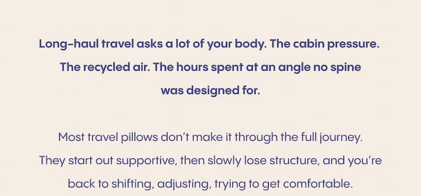Long-haul travel asks a lot of your body. The cabin pressure. The recycled air. The hours spent at an angle no spine was designed for.  Most travel pillows don’t make it through the full journey. They start out supportive, then slowly lose structure, and you’re back to shifting, adjusting, trying to get comfortable.