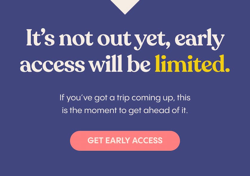 It’s not out yet, early access will be limited.  If you’ve got a trip coming up, this is the moment to get ahead of it.