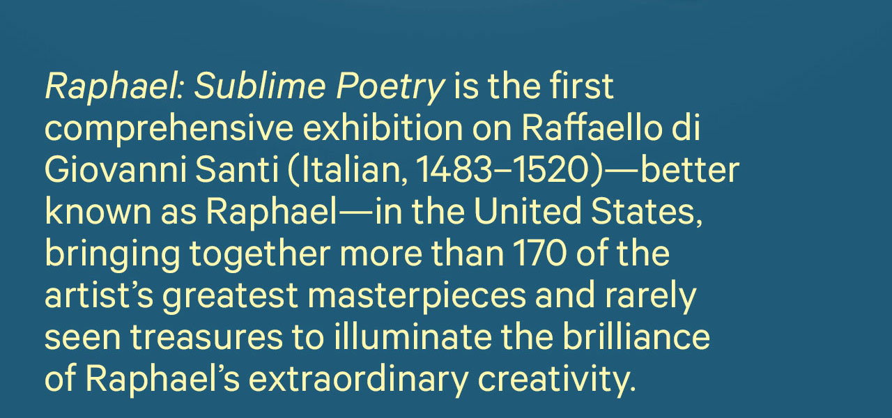 Raphael: Sublime Poetry is the first comprehensive exhibition on Raffaello di Giovanni Santi (Italian, 1483-1520) - better known as Raphael - in the United States, bringing together more than 170 of the artist's greatest masterpieces and rarely seen treasures to illuminate the brillance of Raphael's extraordinary creativity. 