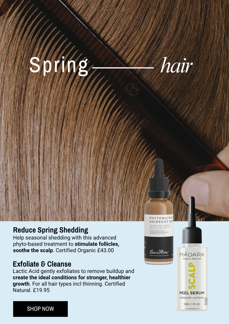 Less is More Phytonutrient Hairroot Serum - Help seasonal shedding with this advanced phyto-based treatment to stimulate follicles, soothe the scalp. Certified Organic £43.00.  Madara Scalp Peel - Lactic Acid gently exfoliates to remove buildup and create the ideal conditions for stronger, healthier growth. For all hair types incl thinning. Certified Natural. £19.95