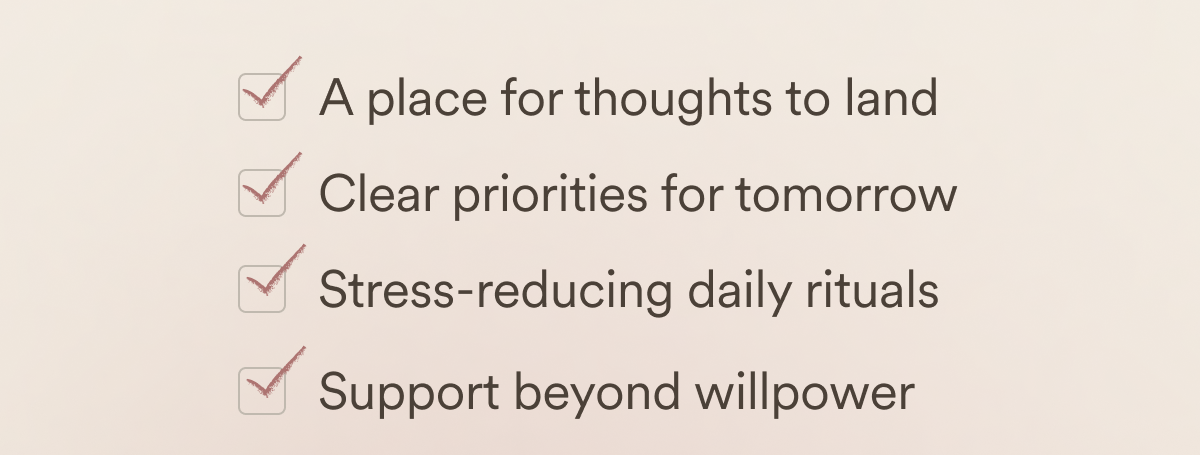 A place for thoughts to land. Clear priorities for tomorrow. Stress-reducing daily rituals. Support beyond willpower.
