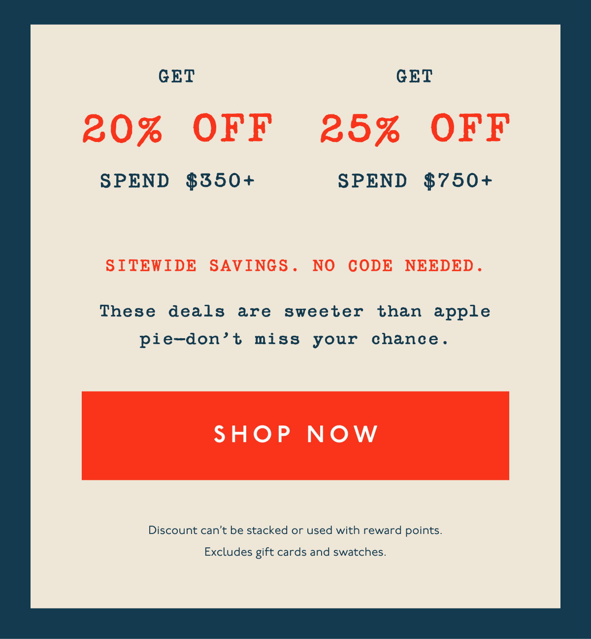 Get 20% off spend $350+ | Get 25% off spend $750+ | Sitewide savings. No code needed. | These deals are sweeter than apple pie—don’t miss your chance. | [ SHOP NOW ] | Discount can't be stacked or used with reward points. Excludes gift cards and swatches