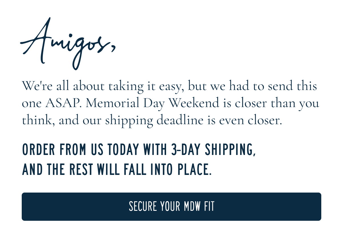 Amigos,  We're all about taking it easy, but we had to send this one ASAP. Memorial Day Weekend is closer than you think, and our shipping deadline is even closer.  ORDER FROM US TODAY WITH 3-DAY SHIPPING, AND THE REST WILL FALL INTO PLACE.  [[SECURE YOUR MDW FIT]]
