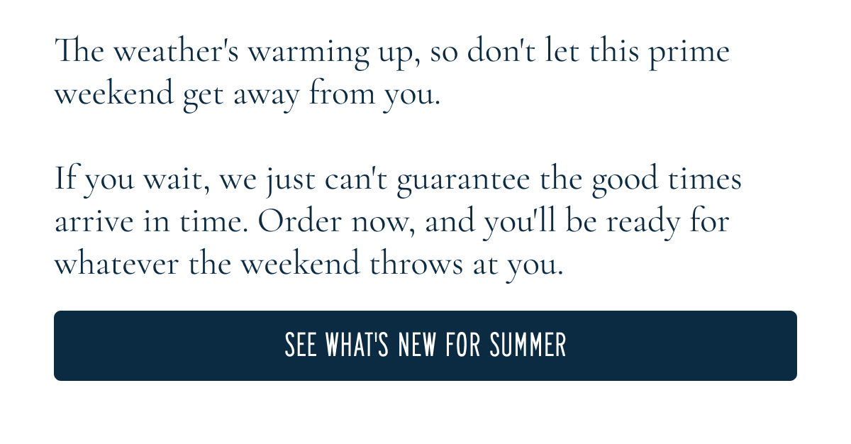 The weather's warming up, so don't let this prime weekend get away from you. If you wait, we just can't guarantee your order arrives in time. Order now and you'll be ready for whatever the weekend throws at you. [[SEE WHAT'S NEW FOR SUMMER]]